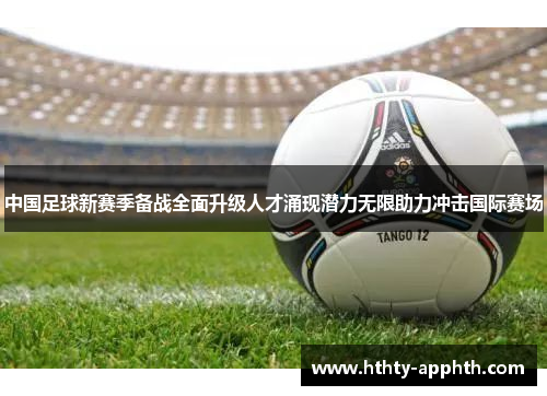 中国足球新赛季备战全面升级人才涌现潜力无限助力冲击国际赛场